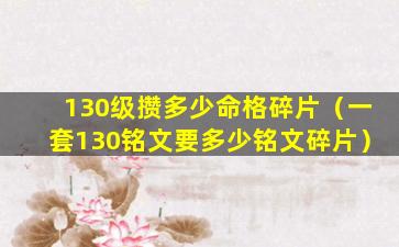 130级攒多少命格碎片（一套130铭文要多少铭文碎片）