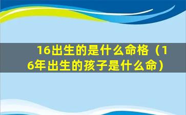 16出生的是什么命格（16年出生的孩子是什么命）