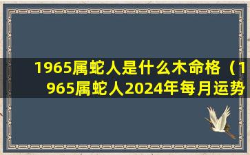 1965属蛇人是什么木命格（1965属蛇人2024年每月运势完整版）