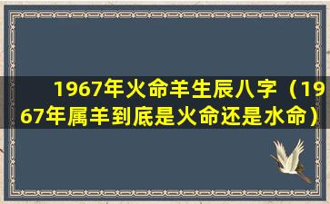 1967年火命羊生辰八字（1967年属羊到底是火命还是水命）