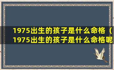 1975出生的孩子是什么命格（1975出生的孩子是什么命格呢）