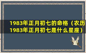 1983年正月初七的命格（农历1983年正月初七是什么星座）