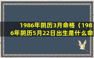 1986年阴历3月命格（1986年阴历5月22日出生是什么命）