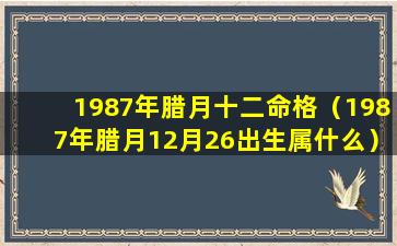 1987年腊月十二命格（1987年腊月12月26出生属什么）