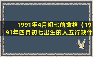 1991年4月初七的命格（1991年四月初七出生的人五行缺什么）