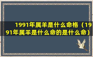 1991年属羊是什么命格（1991年属羊是什么命的是什么命）