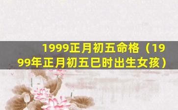 1999正月初五命格（1999年正月初五巳时出生女孩）