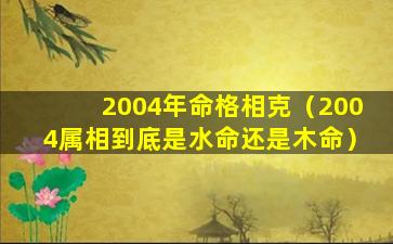 2004年命格相克（2004属相到底是水命还是木命）