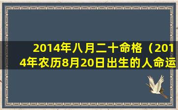 2014年八月二十命格（2014年农历8月20日出生的人命运）