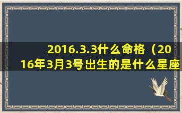 2016.3.3什么命格（2016年3月3号出生的是什么星座）