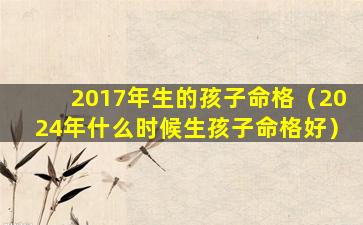 2017年生的孩子命格（2024年什么时候生孩子命格好）