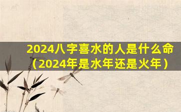 2024八字喜水的人是什么命（2024年是水年还是火年）