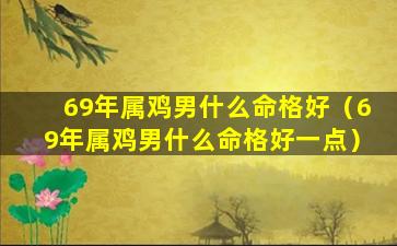 69年属鸡男什么命格好（69年属鸡男什么命格好一点）