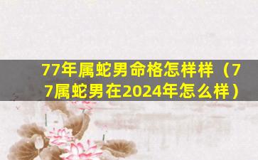 77年属蛇男命格怎样样（77属蛇男在2024年怎么样）