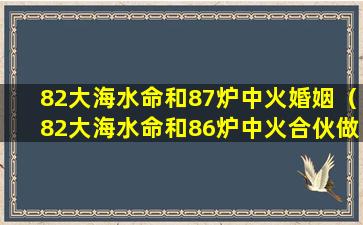 82大海水命和87炉中火婚姻（82大海水命和86炉中火合伙做生意注意什么）