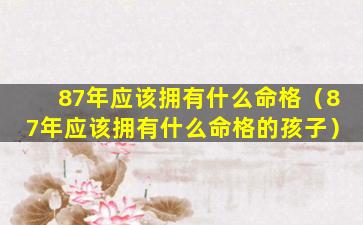 87年应该拥有什么命格（87年应该拥有什么命格的孩子）