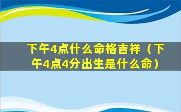 下午4点什么命格吉祥（下午4点4分出生是什么命）