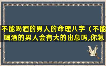 不能喝酒的男人的命理八字（不能喝酒的男人会有大的出息吗,你怎么看）