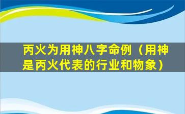 丙火为用神八字命例（用神是丙火代表的行业和物象）