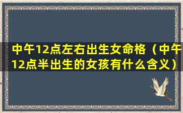 中午12点左右出生女命格（中午12点半出生的女孩有什么含义）