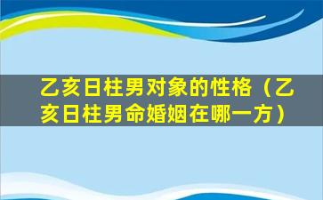 乙亥日柱男对象的性格（乙亥日柱男命婚姻在哪一方）