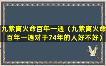 九紫离火命百年一遇（九紫离火命百年一遇对于74年的人好不好）