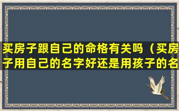 买房子跟自己的命格有关吗（买房子用自己的名字好还是用孩子的名字好）