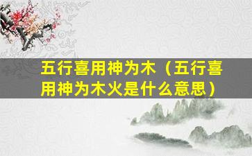 五行喜用神为木（五行喜用神为木火是什么意思）