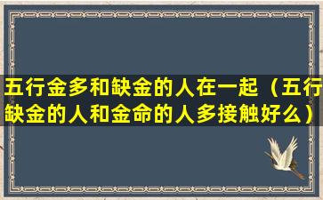 五行金多和缺金的人在一起（五行缺金的人和金命的人多接触好么）