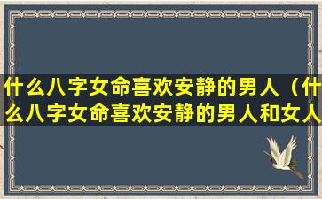 什么八字女命喜欢安静的男人（什么八字女命喜欢安静的男人和女人）