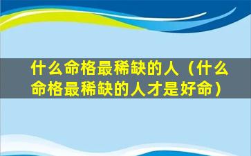 什么命格最稀缺的人（什么命格最稀缺的人才是好命）