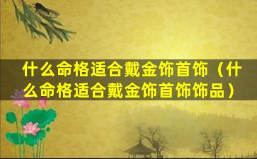 什么命格适合戴金饰首饰（什么命格适合戴金饰首饰饰品）