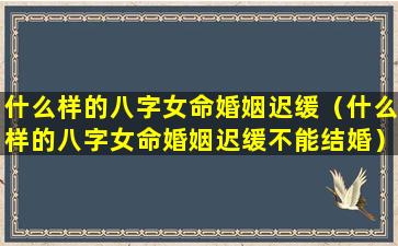 什么样的八字女命婚姻迟缓（什么样的八字女命婚姻迟缓不能结婚）