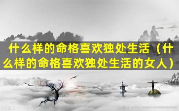 什么样的命格喜欢独处生活（什么样的命格喜欢独处生活的女人）