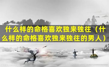 什么样的命格喜欢独来独往（什么样的命格喜欢独来独往的男人）