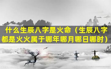 什么生辰八字是火命（生辰八字都是火火属于哪年哪月哪日哪时）