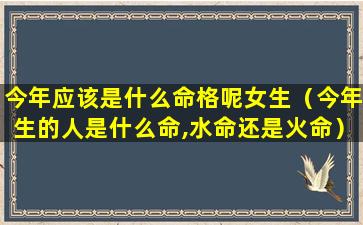 今年应该是什么命格呢女生（今年生的人是什么命,水命还是火命）