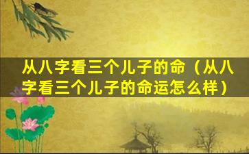 从八字看三个儿子的命（从八字看三个儿子的命运怎么样）