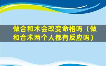 做合和术会改变命格吗（做和合术两个人都有反应吗）