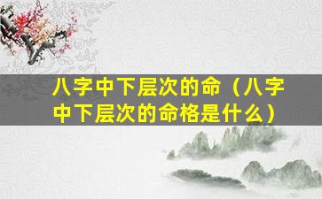 八字中下层次的命（八字中下层次的命格是什么）