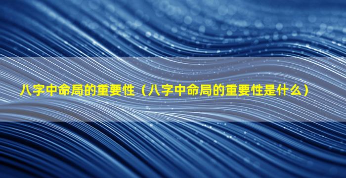 八字中命局的重要性（八字中命局的重要性是什么）