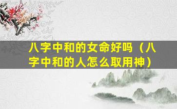 八字中和的女命好吗（八字中和的人怎么取用神）