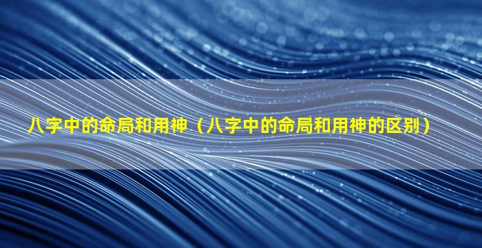 八字中的命局和用神（八字中的命局和用神的区别）