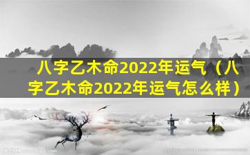 八字乙木命2022年运气（八字乙木命2022年运气怎么样）