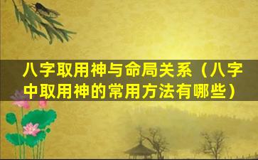 八字取用神与命局关系（八字中取用神的常用方法有哪些）