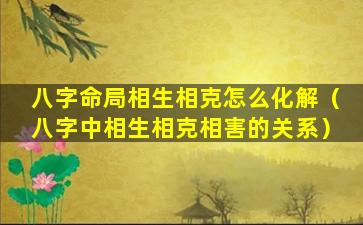 八字命局相生相克怎么化解（八字中相生相克相害的关系）