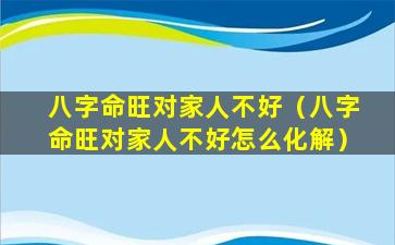 八字命旺对家人不好（八字命旺对家人不好怎么化解）