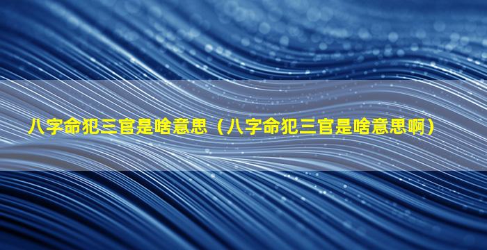 八字命犯三官是啥意思（八字命犯三官是啥意思啊）