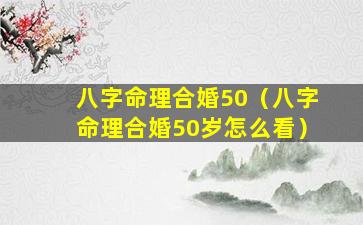 八字命理合婚50（八字命理合婚50岁怎么看）