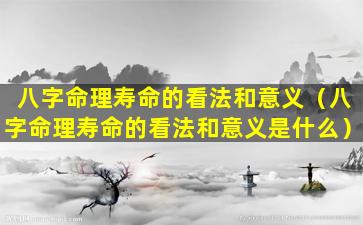 八字命理寿命的看法和意义（八字命理寿命的看法和意义是什么）